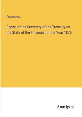 Report of the Secretary of the Treasury on the State of the Finances for the Year 1875