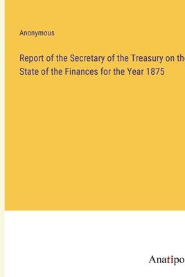 Report of the Secretary of the Treasury on the State of the Finances for the Year 1875