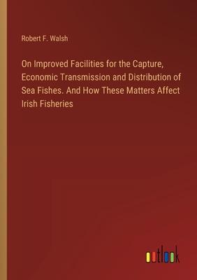 On Improved Facilities for the Capture, Economic Transmission and Distribution of Sea Fishes. And How These Matters Affect Irish Fisheries