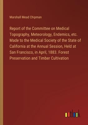 Report of the Committee on Medical Topography, Meteorology, Endemics, etc. Made to the Medical Society of the State of California at the Annual Sessio