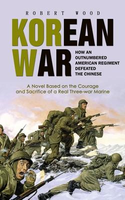 Korean War: How an Outnumbered American Regiment Defeated the Chinese (A Novel Based on the Courage and Sacrifice of a Real Three-