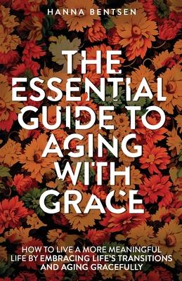 The Essential Guide to Aging With Grace: How to Live a More Meaningful Life by Embracing Life’s Transitions and Aging Gracefully