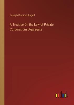 A Treatise On the Law of Private Corporations Aggregate