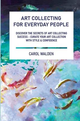 Art Collecting for Everyday People: Discover the Secrets of Art Collecting Success - Curate Your Art Collection with Style & Confidence