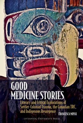 Good Medicine Stories: Literary and Critical Explorations of Settler-Colonial Trauma, the Canadian Trc, and Indigenous Resurgence