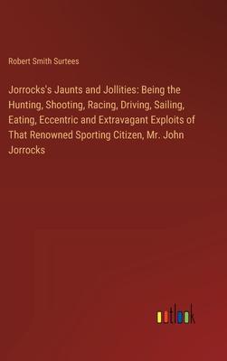 Jorrocks’s Jaunts and Jollities: Being the Hunting, Shooting, Racing, Driving, Sailing, Eating, Eccentric and Extravagant Exploits of That Renowned Sp