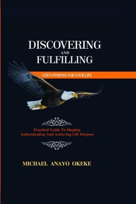 Discovering and Fulfilling God’s Purpose for Your Life: Practical Guide to Shaping, Authenticating and Achieving Life Purpose