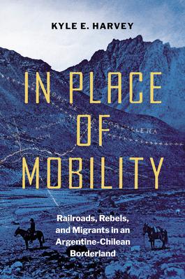 In Place of Mobility: Railroads, Rebels, and Migrants in an Argentine-Chilean Borderland