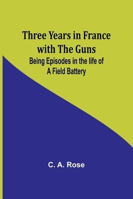 Three years in France with the Guns: Being Episodes in the life of a Field Battery