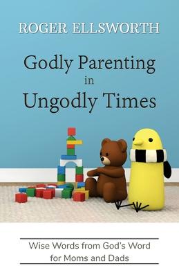 Godly Parenting in Ungodly Times: Wise Words from God’s Word for Moms and Dads