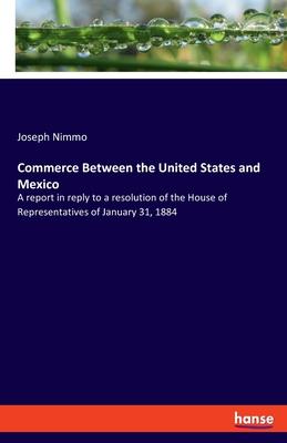 Commerce Between the United States and Mexico: A report in reply to a resolution of the House of Representatives of January 31, 1884