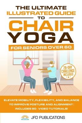 The Ultimate Illustrated Guide to Chair Yoga for Seniors Over 60: Elevate Mobility, Flexibility, and Balance to Improve Posture and Alignment Includes