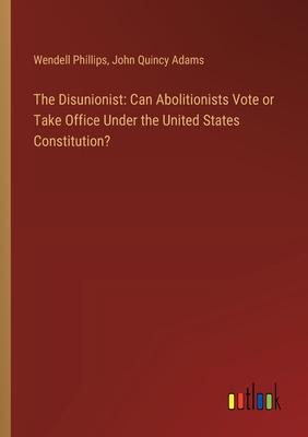 The Disunionist: Can Abolitionists Vote or Take Office Under the United States Constitution?