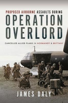 Proposed Airborne Assaults During Operation Overlord: Cancelled Allied Plans in Normandy and Brittany