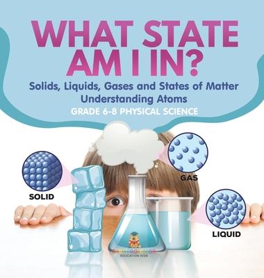 What State am I In? Solids, Liquids, Gases and States of Matter Understanding Atoms Grade 6-8 Physical Science