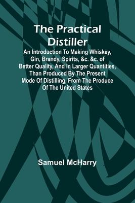 The Practical Distiller; An Introduction To Making Whiskey, Gin, Brandy, Spirits, &c. &c. of Better Quality, and in Larger Quantities, than Produced b