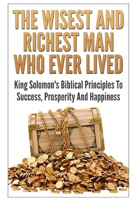 The Wisest And Richest Man Who Ever Lived: King Solomon’s Biblical Principles To Success, Prosperity And Happiness