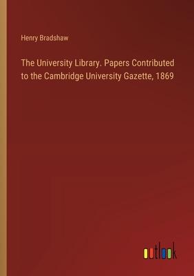 The University Library. Papers Contributed to the Cambridge University Gazette, 1869