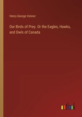 Our Birds of Prey. Or the Eagles, Hawks, and Owls of Canada