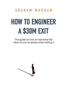 How to Engineer a $30M Exit: The guide on how to maximise the value of your business when selling it