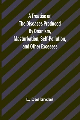 A Treatise on the Diseases Produced By Onanism, Masturbation, Self-Pollution, and Other Excesses