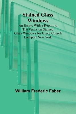 Stained Glass Windows: An Essay: With a Report to the Vestry on Stained Glass Windows for Grace Church Lockport New York