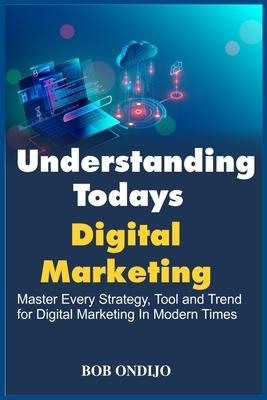 Understanding Todays Digital Marketing: Master Every Strategy, Tool, and Trend for Digital Marketing In Modern Times