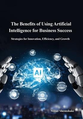 The Benefits of Using Artificial Intelligence for Business Success: Strategies for Innovation, Efficiency, and Growth