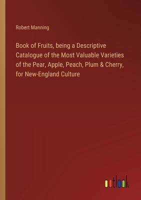 Book of Fruits, being a Descriptive Catalogue of the Most Valuable Varieties of the Pear, Apple, Peach, Plum & Cherry, for New-England Culture