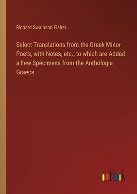 Select Translations from the Greek Minor Poets, with Notes, etc., to which are Added a Few Specimens from the Anthologia Graeca