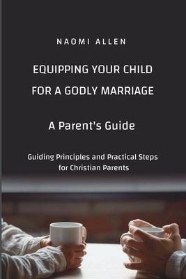 Equipping Your Child for a Godly Marriage: Guiding Principles and Practical Steps for Christian Parents