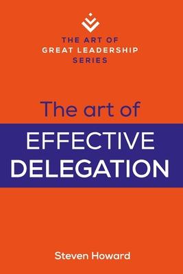 The Art of Effective Delegation: Actionable Tips and Techniques to Make You a Better Supervisor, Manager, or Leader