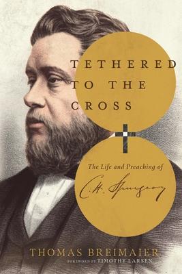 Tethered to the Cross: The Life and Preaching of Charles H. Spurgeon