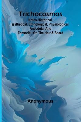 Trichocosmos: Notes historical, æsthetical, ethnological, physiological, anecdotal and tonsorial, on the hair & beard