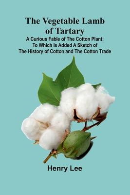 The Vegetable Lamb of Tartary: A Curious Fable of the Cotton Plant; To Which Is Added a Sketch of the History of Cotton and the Cotton Trade