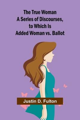 The True Woman A Series of Discourses, to Which Is Added Woman vs. Ballot