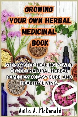 Growing Your Own Herbal Medicinal Book: Step by Step Healing Power of 200+ Natural Herbal Remedies to Easy Cure, and Healthy Living.