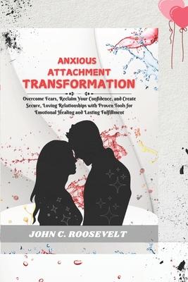 Anxious Attachment Transformation: Overcome Fears, Reclaim Your Confidence, and Create Secure, Loving Relationships with Proven Tools for Emotional He