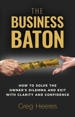 The Business Baton: How to Solve the Owner’s Dilemma and Exit with Clarity and Confidence