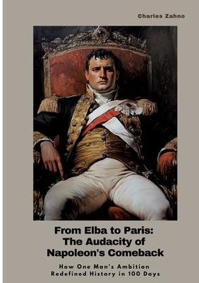 From Elba to Paris: The Audacity of Napoleon’s Comeback: How One Man’s Ambition Redefined History in 100 Days