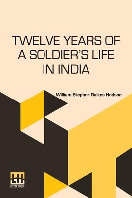 Twelve Years Of A Soldier s Life In India: Being Extracts From The Letters Of The Late Major W. S. R. Hodson Including A Personal Narrative Of The Sie