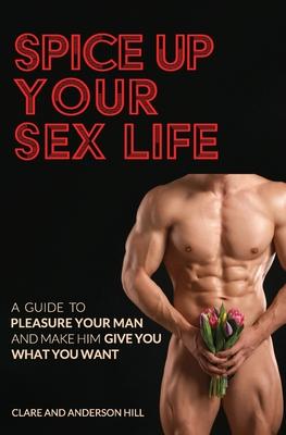 Spice Up Your Sex Life - A Guide to Pleasure Your Man and Make Him Give You What You Want