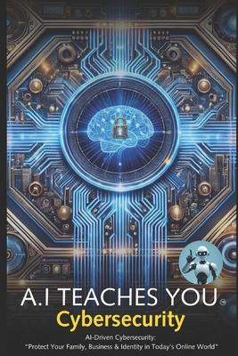 A.I Teaches You Cybersecurity: AI-Driven Cybersecurity: Protect Your Family, Business & Identity in Today’s Online World