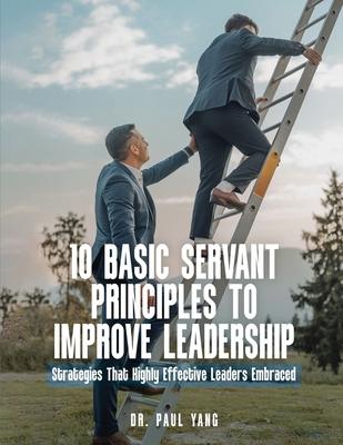 10 Basic Servant Principles to Improve Leadership: Strategies That Highly Effective Leaders Embraced