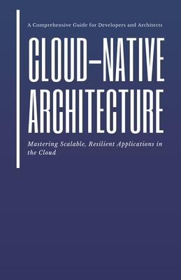 Cloud-Native Architecture: Mastering Scalable, Resilient Applications in the Cloud