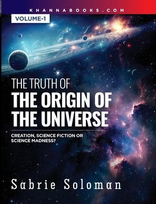 THE TRUTH OF THE ORIGIN OF THE UNIVERSE THE ORIGIN OF THE UNIVERSE - CREATION, SCIENCE FICTION OR SCIENCE MADNESS? Volume 1