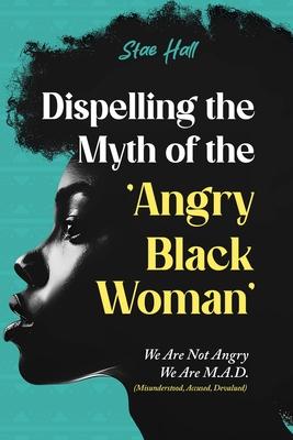 Dispelling the Myth of the Angry Black Woman We Are Not Angry, We Are M.A.D. (Misunderstood, Angry & Devalued): We Are Not Angry, We Are M.A.D. (M