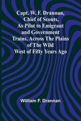 Capt. W. F. Drannan, Chief of Scouts, As Pilot to Emigrant and Government Trains, Across the Plains of the Wild West of Fifty Years Ago